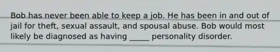 Bob has never been able to keep a job. He has been in and out of jail for theft, sexual assault, and spousal abuse. Bob would most likely be diagnosed as having _____ personality disorder.