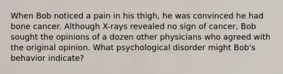 When Bob noticed a pain in his thigh, he was convinced he had bone cancer. Although X-rays revealed no sign of cancer, Bob sought the opinions of a dozen other physicians who agreed with the original opinion. What psychological disorder might Bob's behavior indicate?