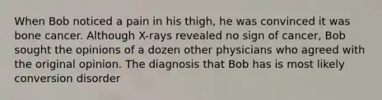 When Bob noticed a pain in his thigh, he was convinced it was bone cancer. Although X-rays revealed no sign of cancer, Bob sought the opinions of a dozen other physicians who agreed with the original opinion. The diagnosis that Bob has is most likely conversion disorder