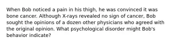 When Bob noticed a pain in his thigh, he was convinced it was bone cancer. Although X-rays revealed no sign of cancer, Bob sought the opinions of a dozen other physicians who agreed with the original opinion. What psychological disorder might Bob's behavior indicate?