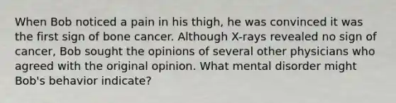 When Bob noticed a pain in his thigh, he was convinced it was the first sign of bone cancer. Although X-rays revealed no sign of cancer, Bob sought the opinions of several other physicians who agreed with the original opinion. What mental disorder might Bob's behavior indicate?