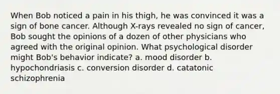 When Bob noticed a pain in his thigh, he was convinced it was a sign of bone cancer. Although X-rays revealed no sign of cancer, Bob sought the opinions of a dozen of other physicians who agreed with the original opinion. What psychological disorder might Bob's behavior indicate? a. mood disorder b. hypochondriasis c. conversion disorder d. catatonic schizophrenia