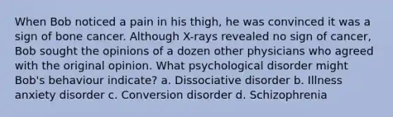 When Bob noticed a pain in his thigh, he was convinced it was a sign of bone cancer. Although X-rays revealed no sign of cancer, Bob sought the opinions of a dozen other physicians who agreed with the original opinion. What psychological disorder might Bob's behaviour indicate? a. Dissociative disorder b. Illness anxiety disorder c. Conversion disorder d. Schizophrenia