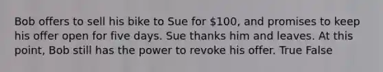 Bob offers to sell his bike to Sue for 100, and promises to keep his offer open for five days. Sue thanks him and leaves. At this point, Bob still has the power to revoke his offer. True False