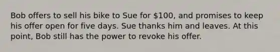 Bob offers to sell his bike to Sue for 100, and promises to keep his offer open for five days. Sue thanks him and leaves. At this point, Bob still has the power to revoke his offer.