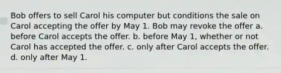 Bob offers to sell Carol his computer but conditions the sale on Carol accepting the offer by May 1. Bob may revoke the offer a. before Carol accepts the offer. b. before May 1, whether or not Carol has accepted the offer. c. only after Carol accepts the offer. d. only after May 1.