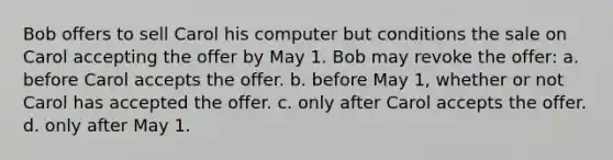 Bob offers to sell Carol his computer but conditions the sale on Carol accepting the offer by May 1. Bob may revoke the offer: a. before Carol accepts the offer. b. before May 1, whether or not Carol has accepted the offer. c. only after Carol accepts the offer. d. only after May 1.