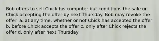 Bob offers to sell Chick his computer but conditions the sale on Chick accepting the offer by next Thursday. Bob may revoke the offer: a. at any time, whether or not Chick has accepted the offer b. before Chick accepts the offer c. only after Chick rejects the offer d. only after next Thursday