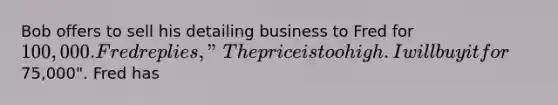 Bob offers to sell his detailing business to Fred for 100,000. Fred replies, "The price is too high. I will buy it for75,000". Fred has