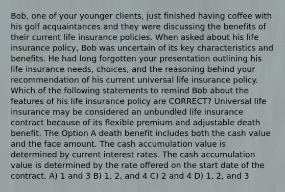 Bob, one of your younger clients, just finished having coffee with his golf acquaintances and they were discussing the benefits of their current life insurance policies. When asked about his life insurance policy, Bob was uncertain of its key characteristics and benefits. He had long forgotten your presentation outlining his life insurance needs, choices, and the reasoning behind your recommendation of his current universal life insurance policy. Which of the following statements to remind Bob about the features of his life insurance policy are CORRECT? Universal life insurance may be considered an unbundled life insurance contract because of its flexible premium and adjustable death benefit. The Option A death benefit includes both the cash value and the face amount. The cash accumulation value is determined by current interest rates. The cash accumulation value is determined by the rate offered on the start date of the contract. A) 1 and 3 B) 1, 2, and 4 C) 2 and 4 D) 1, 2, and 3