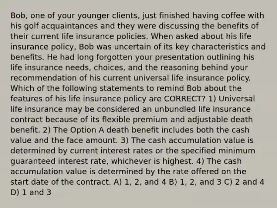 Bob, one of your younger clients, just finished having coffee with his golf acquaintances and they were discussing the benefits of their current life insurance policies. When asked about his life insurance policy, Bob was uncertain of its key characteristics and benefits. He had long forgotten your presentation outlining his life insurance needs, choices, and the reasoning behind your recommendation of his current universal life insurance policy. Which of the following statements to remind Bob about the features of his life insurance policy are CORRECT? 1) Universal life insurance may be considered an unbundled life insurance contract because of its flexible premium and adjustable death benefit. 2) The Option A death benefit includes both the cash value and the face amount. 3) The cash accumulation value is determined by current interest rates or the specified minimum guaranteed interest rate, whichever is highest. 4) The cash accumulation value is determined by the rate offered on the start date of the contract. A) 1, 2, and 4 B) 1, 2, and 3 C) 2 and 4 D) 1 and 3