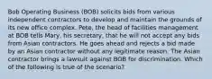 Bob Operating Business (BOB) solicits bids from various independent contractors to develop and maintain the grounds of its new office complex. Pete, the head of facilities management at BOB tells Mary, his secretary, that he will not accept any bids from Asian contractors. He goes ahead and rejects a bid made by an Asian contractor without any legitimate reason. The Asian contractor brings a lawsuit against BOB for discrimination. Which of the following is true of the scenario?