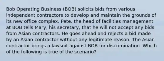 Bob Operating Business (BOB) solicits bids from various independent contractors to develop and maintain the grounds of its new office complex. Pete, the head of facilities management at BOB tells Mary, his secretary, that he will not accept any bids from Asian contractors. He goes ahead and rejects a bid made by an Asian contractor without any legitimate reason. The Asian contractor brings a lawsuit against BOB for discrimination. Which of the following is true of the scenario?