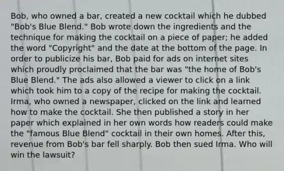 Bob, who owned a bar, created a new cocktail which he dubbed "Bob's Blue Blend." Bob wrote down the ingredients and the technique for making the cocktail on a piece of paper; he added the word "Copyright" and the date at the bottom of the page. In order to publicize his bar, Bob paid for ads on internet sites which proudly proclaimed that the bar was "the home of Bob's Blue Blend." The ads also allowed a viewer to click on a link which took him to a copy of the recipe for making the cocktail. Irma, who owned a newspaper, clicked on the link and learned how to make the cocktail. She then published a story in her paper which explained in her own words how readers could make the "famous Blue Blend" cocktail in their own homes. After this, revenue from Bob's bar fell sharply. Bob then sued Irma. Who will win the lawsuit?