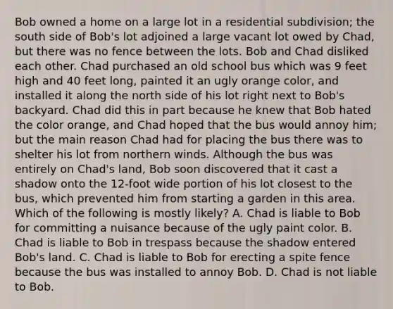 Bob owned a home on a large lot in a residential subdivision; the south side of Bob's lot adjoined a large vacant lot owed by Chad, but there was no fence between the lots. Bob and Chad disliked each other. Chad purchased an old school bus which was 9 feet high and 40 feet long, painted it an ugly orange color, and installed it along the north side of his lot right next to Bob's backyard. Chad did this in part because he knew that Bob hated the color orange, and Chad hoped that the bus would annoy him; but the main reason Chad had for placing the bus there was to shelter his lot from northern winds. Although the bus was entirely on Chad's land, Bob soon discovered that it cast a shadow onto the 12-foot wide portion of his lot closest to the bus, which prevented him from starting a garden in this area. Which of the following is mostly likely? A. Chad is liable to Bob for committing a nuisance because of the ugly paint color. B. Chad is liable to Bob in trespass because the shadow entered Bob's land. C. Chad is liable to Bob for erecting a spite fence because the bus was installed to annoy Bob. D. Chad is not liable to Bob.