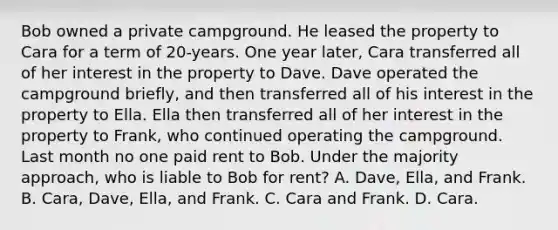 Bob owned a private campground. He leased the property to Cara for a term of 20-years. One year later, Cara transferred all of her interest in the property to Dave. Dave operated the campground briefly, and then transferred all of his interest in the property to Ella. Ella then transferred all of her interest in the property to Frank, who continued operating the campground. Last month no one paid rent to Bob. Under the majority approach, who is liable to Bob for rent? A. Dave, Ella, and Frank. B. Cara, Dave, Ella, and Frank. C. Cara and Frank. D. Cara.