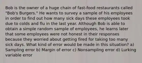 Bob is the owner of a huge chain of fast-food restaurants called "Bob's Burgers." He wants to survey a sample of his employees in order to find out how many sick days these employees took due to colds and flu in the last year. Although Bob is able to obtain a simple random sample of employees, he learns later that some employees were not honest in their responses because they worried about getting fired for taking too many sick days. What kind of error would be made in this situation? a) Sampling error b) Margin of error c) Nonsampling error d) Lurking variable error