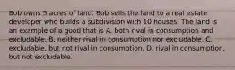 Bob owns 5 acres of land. Bob sells the land to a real estate developer who builds a subdivision with 10 houses. The land is an example of a good that is A. both rival in consumption and excludable. B. neither rival in consumption nor excludable. C. excludable, but not rival in consumption. D. rival in consumption, but not excludable.