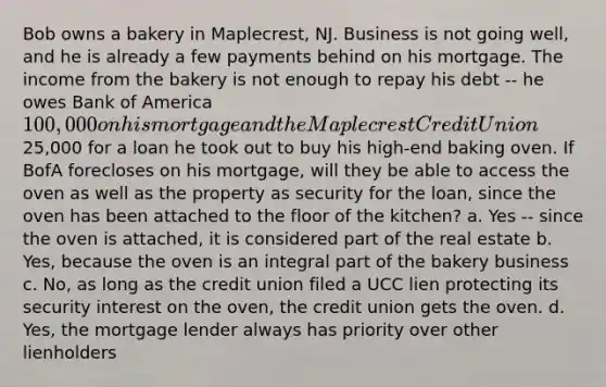 Bob owns a bakery in Maplecrest, NJ. Business is not going well, and he is already a few payments behind on his mortgage. The income from the bakery is not enough to repay his debt -- he owes Bank of America 100,000 on his mortgage and the Maplecrest Credit Union25,000 for a loan he took out to buy his high-end baking oven. If BofA forecloses on his mortgage, will they be able to access the oven as well as the property as security for the loan, since the oven has been attached to the floor of the kitchen? a. Yes -- since the oven is attached, it is considered part of the real estate b. Yes, because the oven is an integral part of the bakery business c. No, as long as the credit union filed a UCC lien protecting its security interest on the oven, the credit union gets the oven. d. Yes, the mortgage lender always has priority over other lienholders