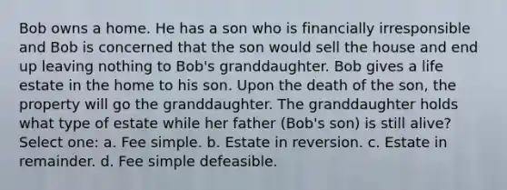 Bob owns a home. He has a son who is financially irresponsible and Bob is concerned that the son would sell the house and end up leaving nothing to Bob's granddaughter. Bob gives a life estate in the home to his son. Upon the death of the son, the property will go the granddaughter. The granddaughter holds what type of estate while her father (Bob's son) is still alive? Select one: a. Fee simple. b. Estate in reversion. c. Estate in remainder. d. Fee simple defeasible.