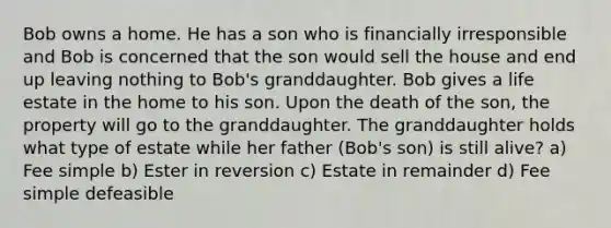 Bob owns a home. He has a son who is financially irresponsible and Bob is concerned that the son would sell the house and end up leaving nothing to Bob's granddaughter. Bob gives a life estate in the home to his son. Upon the death of the son, the property will go to the granddaughter. The granddaughter holds what type of estate while her father (Bob's son) is still alive? a) Fee simple b) Ester in reversion c) Estate in remainder d) Fee simple defeasible