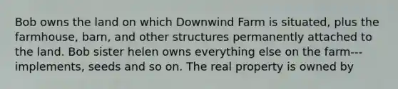 Bob owns the land on which Downwind Farm is situated, plus the farmhouse, barn, and other structures permanently attached to the land. Bob sister helen owns everything else on the farm---implements, seeds and so on. The real property is owned by