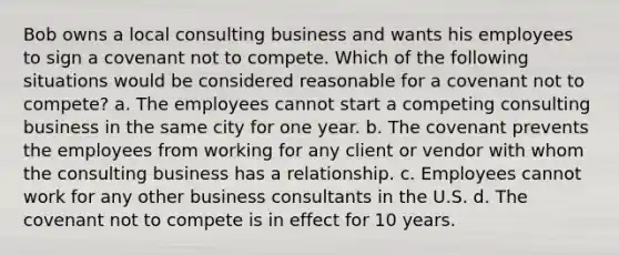 Bob owns a local consulting business and wants his employees to sign a covenant not to compete. Which of the following situations would be considered reasonable for a covenant not to compete? a. The employees cannot start a competing consulting business in the same city for one year. b. The covenant prevents the employees from working for any client or vendor with whom the consulting business has a relationship. c. Employees cannot work for any other business consultants in the U.S. d. The covenant not to compete is in effect for 10 years.