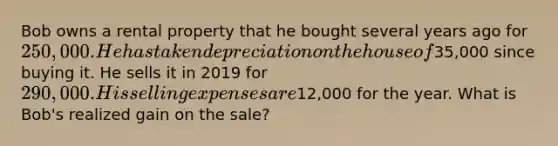 Bob owns a rental property that he bought several years ago for 250,000. He has taken depreciation on the house of35,000 since buying it. He sells it in 2019 for 290,000. His selling expenses are12,000 for the year. What is Bob's realized gain on the sale?