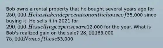 Bob owns a rental property that he bought several years ago for 250,000. He has taken depreciation on the house of35,000 since buying it. He sells it in 2021 for 290,000. His selling expenses are12,000 for the year. What is Bob's realized gain on the sale? 28,00063,000 75,000 None of these53,000