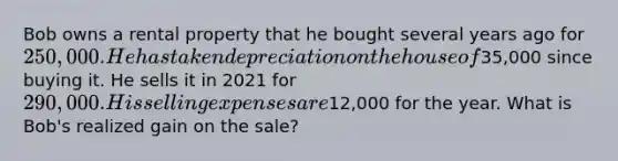 Bob owns a rental property that he bought several years ago for 250,000. He has taken depreciation on the house of35,000 since buying it. He sells it in 2021 for 290,000. His selling expenses are12,000 for the year. What is Bob's realized gain on the sale?