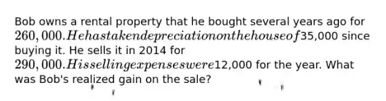 Bob owns a rental property that he bought several years ago for 260,000. He has taken depreciation on the house of35,000 since buying it. He sells it in 2014 for 290,000. His selling expenses were12,000 for the year. What was Bob's realized gain on the sale?