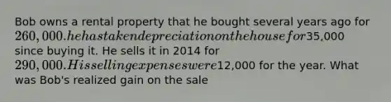 Bob owns a rental property that he bought several years ago for 260,000. he has taken depreciation on the house for35,000 since buying it. He sells it in 2014 for 290,000. His selling expenses were12,000 for the year. What was Bob's realized gain on the sale