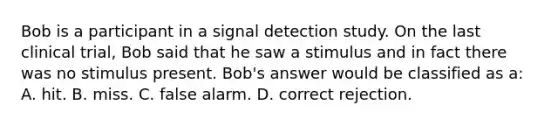 Bob is a participant in a signal detection study. On the last clinical trial, Bob said that he saw a stimulus and in fact there was no stimulus present. Bob's answer would be classified as a: A. hit. B. miss. C. false alarm. D. correct rejection.