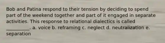 Bob and Patina respond to their tension by deciding to spend part of the weekend together and part of it engaged in separate activities. This response to relational dialectics is called __________. a. voice b. reframing c. neglect d. neutralization e. separation