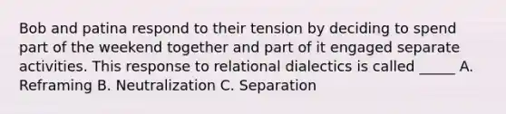 Bob and patina respond to their tension by deciding to spend part of the weekend together and part of it engaged separate activities. This response to relational dialectics is called _____ A. Reframing B. Neutralization C. Separation