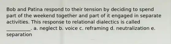 Bob and Patina respond to their tension by deciding to spend part of the weekend together and part of it engaged in separate activities. This response to relational dialectics is called __________. a. neglect b. voice c. reframing d. neutralization e. separation