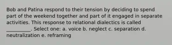 Bob and Patina respond to their tension by deciding to spend part of the weekend together and part of it engaged in separate activities. This response to relational dialectics is called __________. Select one: a. voice b. neglect c. separation d. neutralization e. reframing