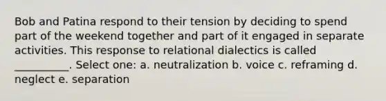 Bob and Patina respond to their tension by deciding to spend part of the weekend together and part of it engaged in separate activities. This response to relational dialectics is called __________. Select one: a. neutralization b. voice c. reframing d. neglect e. separation