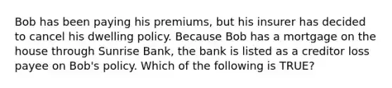 Bob has been paying his premiums, but his insurer has decided to cancel his dwelling policy. Because Bob has a mortgage on the house through Sunrise Bank, the bank is listed as a creditor loss payee on Bob's policy. Which of the following is TRUE?