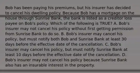 Bob has been paying his premiums, but his insurer has decided to cancel his dwelling policy. Because Bob has a mortgage on the house through Sunrise Bank, the bank is listed as a creditor loss payee on Bob's policy. Which of the following is TRUE? A. Bob's insurer may not cancel his policy without first getting permission from Sunrise Bank to do so. B. Bob's insurer may cancel his policy, but must notify both Bob and Sunrise Bank at least 30 days before the effective date of the cancellation. C. Bob's insurer may cancel his policy, but must notify Sunrise Bank at least 10 days before the effective date of the cancellation. D. Bob's insurer may not cancel his policy because Sunrise Bank also has an insurable interest in the property.