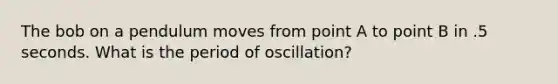 The bob on a pendulum moves from point A to point B in .5 seconds. What is the period of oscillation?