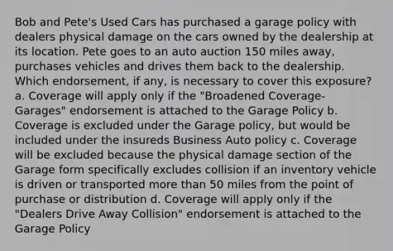 Bob and Pete's Used Cars has purchased a garage policy with dealers physical damage on the cars owned by the dealership at its location. Pete goes to an auto auction 150 miles away, purchases vehicles and drives them back to the dealership. Which endorsement, if any, is necessary to cover this exposure? a. Coverage will apply only if the "Broadened Coverage- Garages" endorsement is attached to the Garage Policy b. Coverage is excluded under the Garage policy, but would be included under the insureds Business Auto policy c. Coverage will be excluded because the physical damage section of the Garage form specifically excludes collision if an inventory vehicle is driven or transported more than 50 miles from the point of purchase or distribution d. Coverage will apply only if the "Dealers Drive Away Collision" endorsement is attached to the Garage Policy