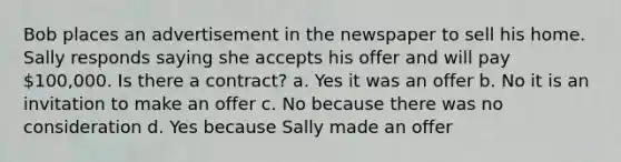 Bob places an advertisement in the newspaper to sell his home. Sally responds saying she accepts his offer and will pay 100,000. Is there a contract? a. Yes it was an offer b. No it is an invitation to make an offer c. No because there was no consideration d. Yes because Sally made an offer