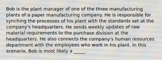 Bob is the plant manager of one of the three manufacturing plants of a paper manufacturing company. He is responsible for synching the processes of his plant with the standards set at the company's headquarters. He sends weekly updates of raw material requirements to the purchase division at the headquarters. He also connects the company's human resources department with the employees who work in his plant. In this scenario, Bob is most likely a _____.