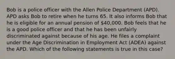 Bob is a police officer with the Allen Police Department (APD). APD asks Bob to retire when he turns 65. It also informs Bob that he is eligible for an annual pension of 40,000. Bob feels that he is a good police officer and that he has been unfairly discriminated against because of his age. He files a complaint under the Age Discrimination in Employment Act (ADEA) against the APD. Which of the following statements is true in this case?