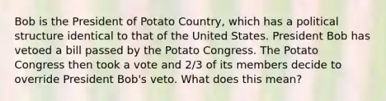 Bob is the President of Potato Country, which has a political structure identical to that of the United States. President Bob has vetoed a bill passed by the Potato Congress. The Potato Congress then took a vote and 2/3 of its members decide to override President Bob's veto. What does this mean?