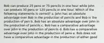 Bob can produce 25 pens or 75 pencils in one hour while John can produce 30 pens or 120 pencils in one hour. Which of the following statements is correct? a. John has an absolute advantage over Bob in the production of pencils and Bob in the production of pen b. Bob has an absolute advantage over John in the production of pencils c. Bob has a comparative advantage over John in the production of pencils d. Bob has a comparative advantage over John in the production of pens e. Bob does not have a comparative advantage in the production of either good