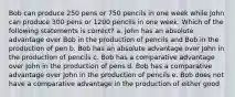 Bob can produce 250 pens or 750 pencils in one week while John can produce 300 pens or 1200 pencils in one week. Which of the following statements is correct? a. John has an absolute advantage over Bob in the production of pencils and Bob in the production of pen b. Bob has an absolute advantage over John in the production of pencils c. Bob has a comparative advantage over John in the production of pens d. Bob has a comparative advantage over John in the production of pencils e. Bob does not have a comparative advantage in the production of either good