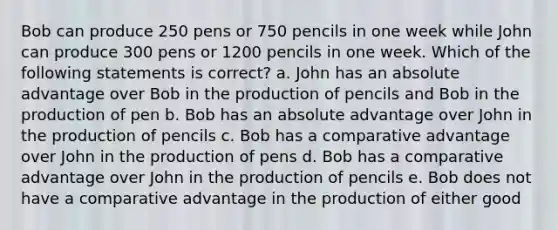 Bob can produce 250 pens or 750 pencils in one week while John can produce 300 pens or 1200 pencils in one week. Which of the following statements is correct? a. John has an absolute advantage over Bob in the production of pencils and Bob in the production of pen b. Bob has an absolute advantage over John in the production of pencils c. Bob has a comparative advantage over John in the production of pens d. Bob has a comparative advantage over John in the production of pencils e. Bob does not have a comparative advantage in the production of either good