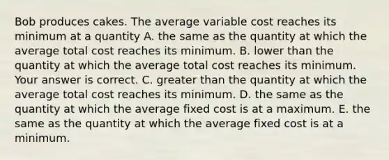 Bob produces cakes. The average variable cost reaches its minimum at a quantity A. the same as the quantity at which the average total cost reaches its minimum. B. lower than the quantity at which the average total cost reaches its minimum. Your answer is correct. C. greater than the quantity at which the average total cost reaches its minimum. D. the same as the quantity at which the average fixed cost is at a maximum. E. the same as the quantity at which the average fixed cost is at a minimum.